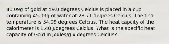 80.09g of gold at 59.0 degrees Celcius is placed in a cup containing 45.03g of water at 28.71 degrees Celcius. The final temperature is 34.09 degrees Celcius. The heat capcity of the calorimeter is 1.40 J/degrees Celcius. What is the specific heat capacity of Gold in Joules/g x degrees Celcius?