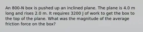 An 800-N box is pushed up an inclined plane. The plane is 4.0 m long and rises 2.0 m. It requires 3200 J of work to get the box to the top of the plane. What was the magnitude of the average friction force on the box?