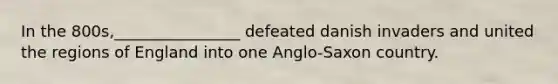 In the 800s,________________ defeated danish invaders and united the regions of England into one Anglo-Saxon country.