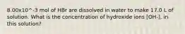 8.00x10^-3 mol of HBr are dissolved in water to make 17.0 L of solution. What is the concentration of hydroxide ions [OH-], in this solution?