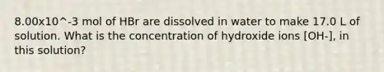 8.00x10^-3 mol of HBr are dissolved in water to make 17.0 L of solution. What is the concentration of hydroxide ions [OH-], in this solution?