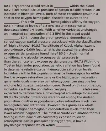 80.1.) Hyperpnea would result in __________ within the blood. 80.2.) Decreased partial pressure of carbon dioxide results in an increase in blood pH levels. Both of these conditions result in a shift of the oxygen-hemoglobin dissociation curve to the __________. This shift __________ hemoglobin's affinity for oxygen. 80.3.) Increased levels of 2,3 BPG occur in response to decreased blood pH levels. With all other variables unchanged, an increased concentration of 2,3 BPG in the blood would __________. 80.4.) Using the graph provided, determine the correct oxygen partial pressure associated with the classification of "high altitude." 80.5.) The altitude of Kabul, Afghanistan is approximately 6,000 feet. What is the approximate alveolar oxygen partial pressure found here? 80.6.) Under normal conditions, the alveolar oxygen partial pressure is __________ than the atmospheric oxygen partial pressure. 80.7.) Within the Tibetan highlander population, genetic variation has been found to determine relative oxygen-hemoglobin saturation levels. Individuals within this population may be homozygous for either the low oxygen saturation gene or the high oxygen saturation gene. Individuals may also be heterozygous, carrying one low and one high oxygen saturation gene. Based on this information, individuals within the population carrying __________ alleles are expected to demonstrate a physiological advantage for survival. 80.8.) No genetic differences were found among the Andean population in either oxygen-hemoglobin saturation levels, nor hemoglobin concentrations. However, this group as a whole displayed higher hemoglobin concentration levels than their lower altitude neighbors. The most accurate explanation for this finding is that individuals constantly exposed to lower atmospheric partial pressures for oxygen would have a physiologic response which would __________.