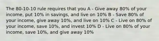 The 80-10-10 rule requires that you A - Give away 80% of your income, put 10% in savings, and live on 10% B - Save 80% of your income, give away 10%, and live on 10% C - Live on 80% of your income, save 10%, and invest 10% D - Live on 80% of your income, save 10%, and give away 10%