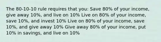 The 80-10-10 rule requires that you: Save 80% of your income, give away 10%, and live on 10% Live on 80% of your income, save 10%, and invest 10% Live on 80% of your income, save 10%, and give away 10% Give away 80% of your income, put 10% in savings, and live on 10%