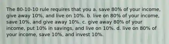 The 80-10-10 rule requires that you a. save 80% of your income, give away 10%, and live on 10%. b. live on 80% of your income, save 10%, and give away 10%. c. give away 80% of your income, put 10% in savings, and live on 10%. d. live on 80% of your income, save 10%, and invest 10%.