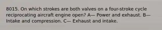 8015. On which strokes are both valves on a four-stroke cycle reciprocating aircraft engine open? A— Power and exhaust. B— Intake and compression. C— Exhaust and intake.