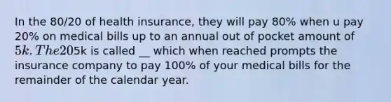 In the 80/20 of health insurance, they will pay 80% when u pay 20% on medical bills up to an annual out of pocket amount of 5k. The 20% you pay is called __. The5k is called __ which when reached prompts the insurance company to pay 100% of your medical bills for the remainder of the calendar year.