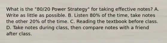 What is the "80/20 Power Strategy" for taking effective notes? A. Write as little as possible. B. Listen 80% of the time, take notes the other 20% of the time. C. Reading the textbook before class. D. Take notes during class, then compare notes with a friend after class.