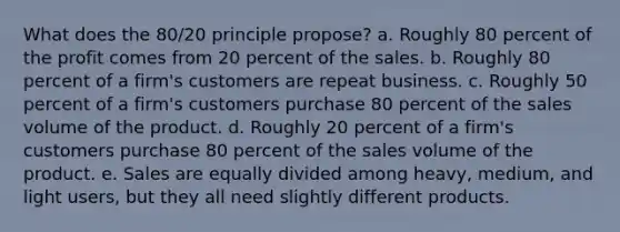 What does the 80/20 principle propose? a. Roughly 80 percent of the profit comes from 20 percent of the sales. b. Roughly 80 percent of a firm's customers are repeat business. c. Roughly 50 percent of a firm's customers purchase 80 percent of the sales volume of the product. d. Roughly 20 percent of a firm's customers purchase 80 percent of the sales volume of the product. e. Sales are equally divided among heavy, medium, and light users, but they all need slightly different products.