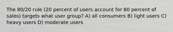 The 80/20 rule (20 percent of users account for 80 percent of sales) targets what user group? A) all consumers B) light users C) heavy users D) moderate users