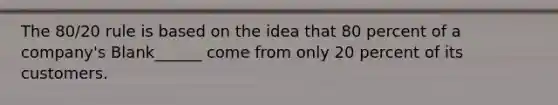 The 80/20 rule is based on the idea that 80 percent of a company's Blank______ come from only 20 percent of its customers.