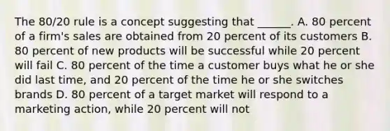 The 80/20 rule is a concept suggesting that ______. A. 80 percent of a firm's sales are obtained from 20 percent of its customers B. 80 percent of new products will be successful while 20 percent will fail C. 80 percent of the time a customer buys what he or she did last time, and 20 percent of the time he or she switches brands D. 80 percent of a target market will respond to a marketing action, while 20 percent will not