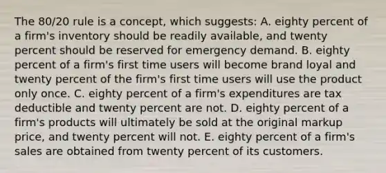 The 80/20 rule is a concept, which suggests: A. eighty percent of a firm's inventory should be readily available, and twenty percent should be reserved for emergency demand. B. eighty percent of a firm's first time users will become brand loyal and twenty percent of the firm's first time users will use the product only once. C. eighty percent of a firm's expenditures are tax deductible and twenty percent are not. D. eighty percent of a firm's products will ultimately be sold at the original markup price, and twenty percent will not. E. eighty percent of a firm's sales are obtained from twenty percent of its customers.