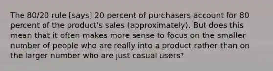 The 80/20 rule [says] 20 percent of purchasers account for 80 percent of the product's sales (approximately). But does this mean that it often makes more sense to focus on the smaller number of people who are really into a product rather than on the larger number who are just casual users?