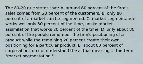 The 80-20 rule states that: A. around 80 percent of the firm's sales comes from 20 percent of the customers. B. only 80 percent of a market can be segmented. C. market segmentation works well only 80 percent of the time, unlike market assimilation that works 20 percent of the time. D. only about 80 percent of the people remember the firm's positioning of a product while the remaining 20 percent create their own positioning for a particular product. E. about 80 percent of corporations do not understand the actual meaning of the term "market segmentation."