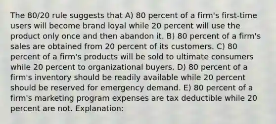 The 80/20 rule suggests that A) 80 percent of a firm's first-time users will become brand loyal while 20 percent will use the product only once and then abandon it. B) 80 percent of a firm's sales are obtained from 20 percent of its customers. C) 80 percent of a firm's products will be sold to ultimate consumers while 20 percent to organizational buyers. D) 80 percent of a firm's inventory should be readily available while 20 percent should be reserved for emergency demand. E) 80 percent of a firm's marketing program expenses are tax deductible while 20 percent are not. Explanation: