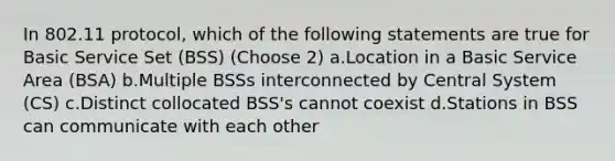 In 802.11 protocol, which of the following statements are true for Basic Service Set (BSS) (Choose 2) a.Location in a Basic Service Area (BSA) b.Multiple BSSs interconnected by Central System (CS) c.Distinct collocated BSS's cannot coexist d.Stations in BSS can communicate with each other