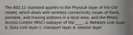 The 802.11 standard applies to the Physical layer of the OSI model, which deals with wireless connectivity issues of fixed, portable, and moving stations in a local area, and the Media Access Control (MAC) sublayer of the ____. a. Network Link layer b. Data Link layer c. transport layer d. session layer