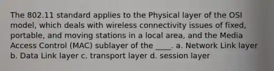 The 802.11 standard applies to the Physical layer of the OSI model, which deals with wireless connectivity issues of fixed, portable, and moving stations in a local area, and the Media Access Control (MAC) sublayer of the ____. a. Network Link layer b. Data Link layer c. transport layer d. session layer