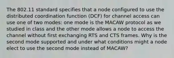 The 802.11 standard specifies that a node configured to use the distributed coordination function (DCF) for channel access can use one of two modes: one mode is the MACAW protocol as we studied in class and the other mode allows a node to access the channel without first exchanging RTS and CTS frames. Why is the second mode supported and under what conditions might a node elect to use the second mode instead of MACAW?