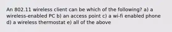 An 802.11 wireless client can be which of the following? a) a wireless-enabled PC b) an access point c) a wi-fi enabled phone d) a wireless thermostat e) all of the above