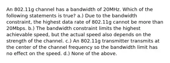 An 802.11g channel has a bandwidth of 20MHz. Which of the following statements is true? a.) Due to the bandwidth constraint, the highest data rate of 802.11g cannot be more than 20Mbps. b.) The bandwidth constraint limits the highest achievable speed, but the actual speed also depends on the strength of the channel. c.) An 802.11g transmitter transmits at the center of the channel frequency so the bandwidth limit has no effect on the speed. d.) None of the above.