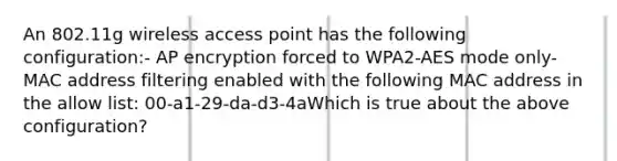 An 802.11g wireless access point has the following configuration:- AP encryption forced to WPA2-AES mode only- MAC address filtering enabled with the following MAC address in the allow list: 00-a1-29-da-d3-4aWhich is true about the above configuration?