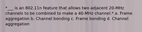 *___ is an 802.11n feature that allows two adjacent 20-MHz channels to be combined to make a 40-MHz channel.* a. Frame aggregation b. Channel bonding c. Frame bonding d. Channel aggregation