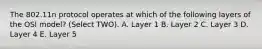 The 802.11n protocol operates at which of the following layers of the OSI model? (Select TWO). A. Layer 1 B. Layer 2 C. Layer 3 D. Layer 4 E. Layer 5