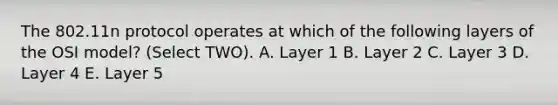 The 802.11n protocol operates at which of the following layers of the OSI model? (Select TWO). A. Layer 1 B. Layer 2 C. Layer 3 D. Layer 4 E. Layer 5