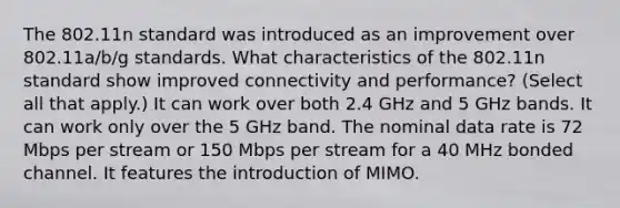 The 802.11n standard was introduced as an improvement over 802.11a/b/g standards. What characteristics of the 802.11n standard show improved connectivity and performance? (Select all that apply.) It can work over both 2.4 GHz and 5 GHz bands. It can work only over the 5 GHz band. The nominal data rate is 72 Mbps per stream or 150 Mbps per stream for a 40 MHz bonded channel. It features the introduction of MIMO.