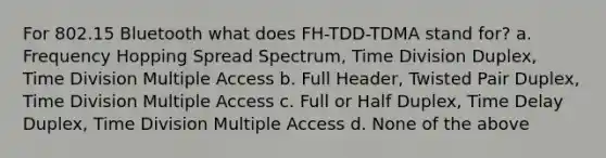 For 802.15 Bluetooth what does FH-TDD-TDMA stand for? a. Frequency Hopping Spread Spectrum, Time Division Duplex, Time Division Multiple Access b. Full Header, Twisted Pair Duplex, Time Division Multiple Access c. Full or Half Duplex, Time Delay Duplex, Time Division Multiple Access d. None of the above