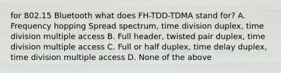 for 802.15 Bluetooth what does FH-TDD-TDMA stand for? A. Frequency hopping Spread spectrum, time division duplex, time division multiple access B. Full header, twisted pair duplex, time division multiple access C. Full or half duplex, time delay duplex, time division multiple access D. None of the above