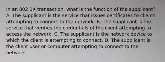 In an 802.1X transaction, what is the function of the supplicant? A. The supplicant is the service that issues certificates to clients attempting to connect to the network. B. The supplicant is the service that verifies the credentials of the client attempting to access the network. C. The supplicant is the network device to which the client is attempting to connect. D. The supplicant is the client user or computer attempting to connect to the network.