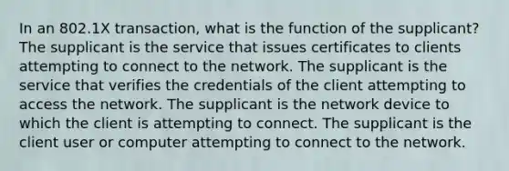 In an 802.1X transaction, what is the function of the supplicant? The supplicant is the service that issues certificates to clients attempting to connect to the network. The supplicant is the service that verifies the credentials of the client attempting to access the network. The supplicant is the network device to which the client is attempting to connect. The supplicant is the client user or computer attempting to connect to the network.