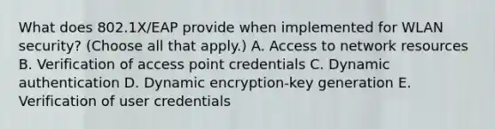 What does 802.1X/EAP provide when implemented for WLAN security? (Choose all that apply.) A. Access to network resources B. Verification of access point credentials C. Dynamic authentication D. Dynamic encryption-key generation E. Verification of user credentials