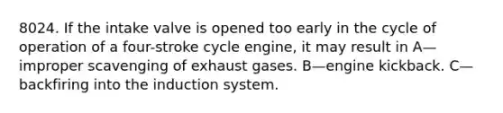 8024. If the intake valve is opened too early in the cycle of operation of a four-stroke cycle engine, it may result in A—improper scavenging of exhaust gases. B—engine kickback. C—backfiring into the induction system.