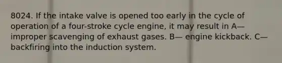 8024. If the intake valve is opened too early in the cycle of operation of a four-stroke cycle engine, it may result in A— improper scavenging of exhaust gases. B— engine kickback. C— backfiring into the induction system.