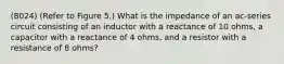 (8024) (Refer to Figure 5.) What is the impedance of an ac-series circuit consisting of an inductor with a reactance of 10 ohms, a capacitor with a reactance of 4 ohms, and a resistor with a resistance of 8 ohms?