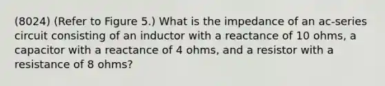 (8024) (Refer to Figure 5.) What is the impedance of an ac-series circuit consisting of an inductor with a reactance of 10 ohms, a capacitor with a reactance of 4 ohms, and a resistor with a resistance of 8 ohms?