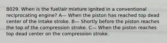 8029. When is the fuel/air mixture ignited in a conventional reciprocating engine? A— When the piston has reached top dead center of the intake stroke. B— Shortly before the piston reaches the top of the compression stroke. C— When the piston reaches top dead center on the compression stroke.