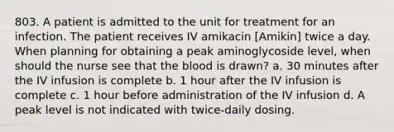 803. A patient is admitted to the unit for treatment for an infection. The patient receives IV amikacin [Amikin] twice a day. When planning for obtaining a peak aminoglycoside level, when should the nurse see that the blood is drawn? a. 30 minutes after the IV infusion is complete b. 1 hour after the IV infusion is complete c. 1 hour before administration of the IV infusion d. A peak level is not indicated with twice-daily dosing.