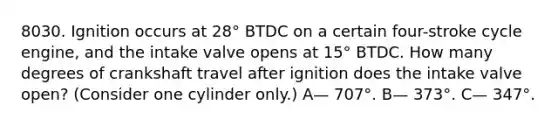 8030. Ignition occurs at 28° BTDC on a certain four-stroke cycle engine, and the intake valve opens at 15° BTDC. How many degrees of crankshaft travel after ignition does the intake valve open? (Consider one cylinder only.) A— 707°. B— 373°. C— 347°.