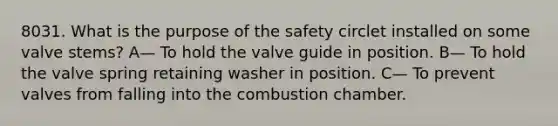 8031. What is the purpose of the safety circlet installed on some valve stems? A— To hold the valve guide in position. B— To hold the valve spring retaining washer in position. C— To prevent valves from falling into the combustion chamber.