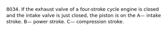 8034. If the exhaust valve of a four-stroke cycle engine is closed and the intake valve is just closed, the piston is on the A— intake stroke. B— power stroke. C— compression stroke.