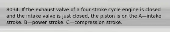 8034. If the exhaust valve of a four-stroke cycle engine is closed and the intake valve is just closed, the piston is on the A—intake stroke. B—power stroke. C—compression stroke.