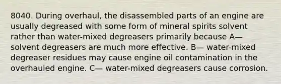 8040. During overhaul, the disassembled parts of an engine are usually degreased with some form of mineral spirits solvent rather than water-mixed degreasers primarily because A— solvent degreasers are much more effective. B— water-mixed degreaser residues may cause engine oil contamination in the overhauled engine. C— water-mixed degreasers cause corrosion.