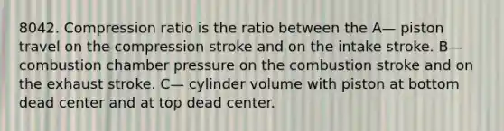 8042. Compression ratio is the ratio between the A— piston travel on the compression stroke and on the intake stroke. B— combustion chamber pressure on the combustion stroke and on the exhaust stroke. C— cylinder volume with piston at bottom dead center and at top dead center.