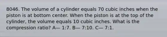 8046. The volume of a cylinder equals 70 cubic inches when the piston is at bottom center. When the piston is at the top of the cylinder, the volume equals 10 cubic inches. What is the compression ratio? A— 1:7. B— 7:10. C— 7:1.