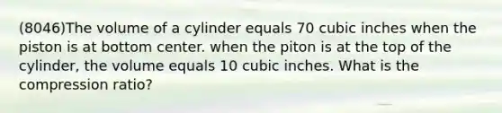 (8046)The volume of a cylinder equals 70 cubic inches when the piston is at bottom center. when the piton is at the top of the cylinder, the volume equals 10 cubic inches. What is the compression ratio?